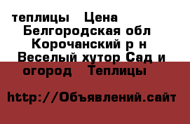 теплицы › Цена ­ 12 000 - Белгородская обл., Корочанский р-н, Веселый хутор Сад и огород » Теплицы   